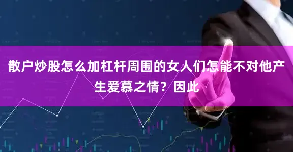 散户炒股怎么加杠杆周围的女人们怎能不对他产生爱慕之情？因此