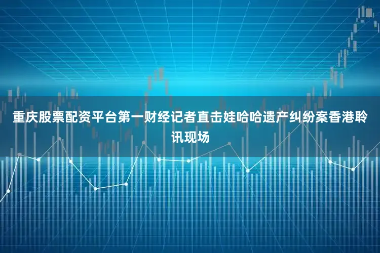 重庆股票配资平台第一财经记者直击娃哈哈遗产纠纷案香港聆讯现场