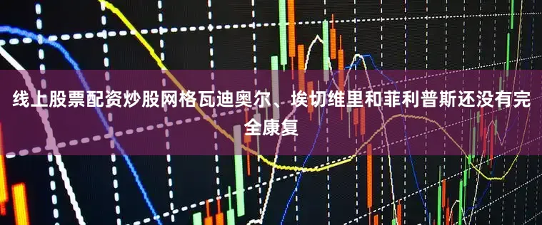 线上股票配资炒股网格瓦迪奥尔、埃切维里和菲利普斯还没有完全康复