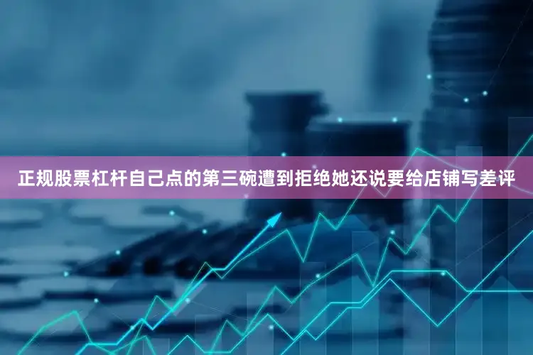 正规股票杠杆自己点的第三碗遭到拒绝她还说要给店铺写差评