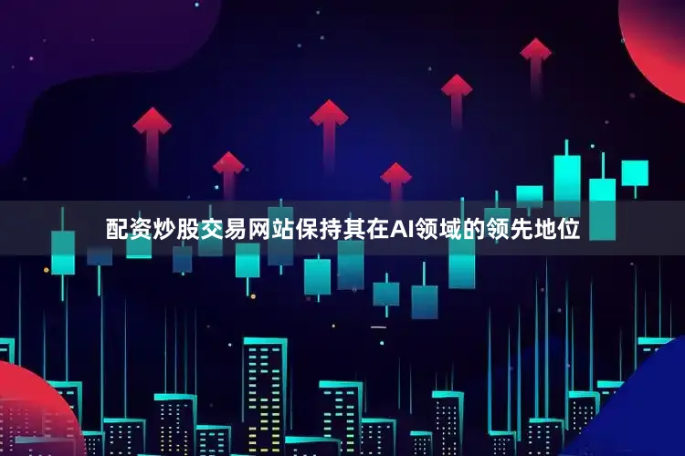 配资炒股交易网站保持其在AI领域的领先地位